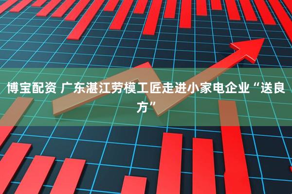 博宝配资 广东湛江劳模工匠走进小家电企业“送良方”