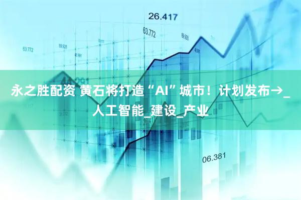 永之胜配资 黄石将打造“AI”城市！计划发布→_人工智能_建设_产业