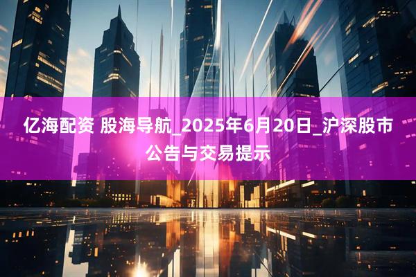 亿海配资 股海导航_2025年6月20日_沪深股市公告与交易提示