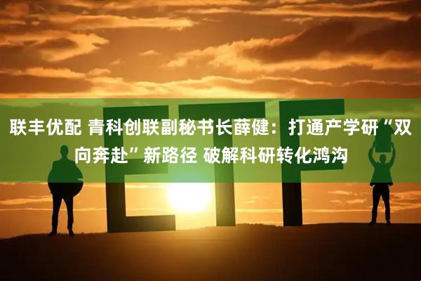联丰优配 青科创联副秘书长薛健：打通产学研“双向奔赴”新路径 破解科研转化鸿沟