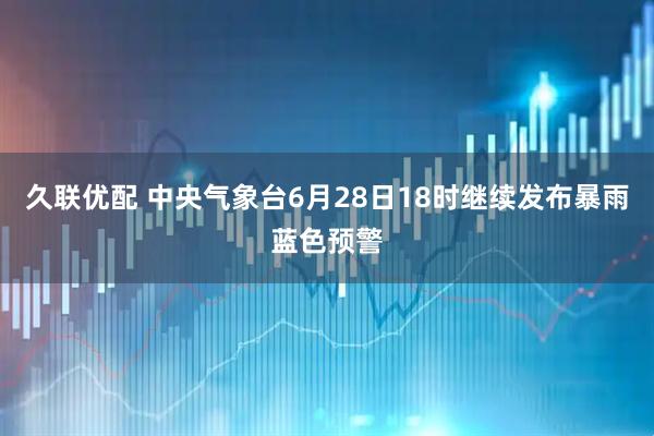 久联优配 中央气象台6月28日18时继续发布暴雨蓝色预警