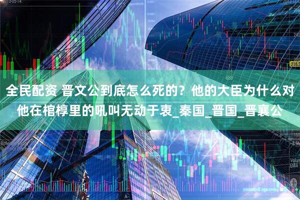 全民配资 晋文公到底怎么死的？他的大臣为什么对他在棺椁里的吼叫无动于衷_秦国_晋国_晋襄公