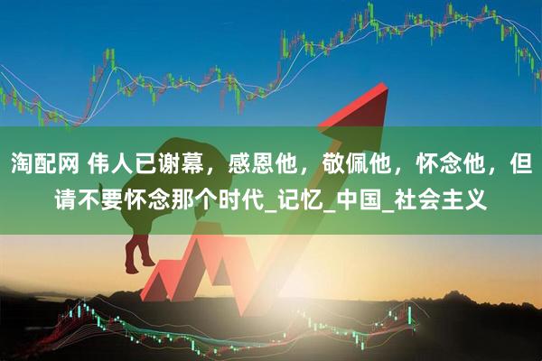 淘配网 伟人已谢幕，感恩他，敬佩他，怀念他，但请不要怀念那个时代_记忆_中国_社会主义
