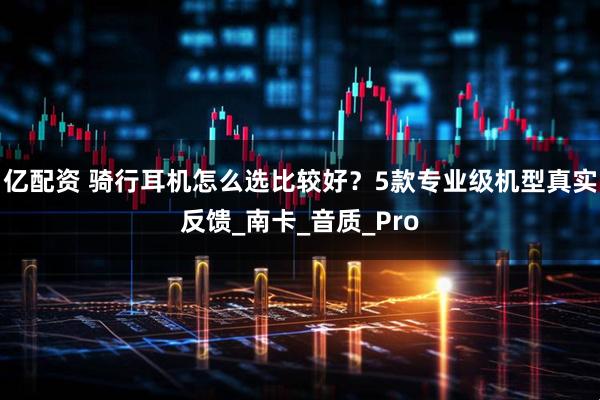 亿配资 骑行耳机怎么选比较好？5款专业级机型真实反馈_南卡_音质_Pro