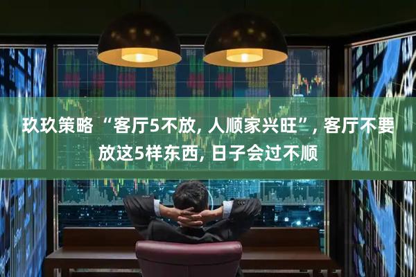 玖玖策略 “客厅5不放, 人顺家兴旺”, 客厅不要放这5样东西, 日子会过不顺