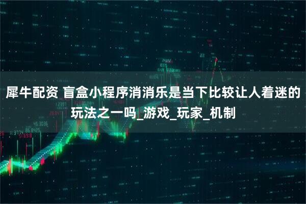 犀牛配资 盲盒小程序消消乐是当下比较让人着迷的玩法之一吗_游戏_玩家_机制