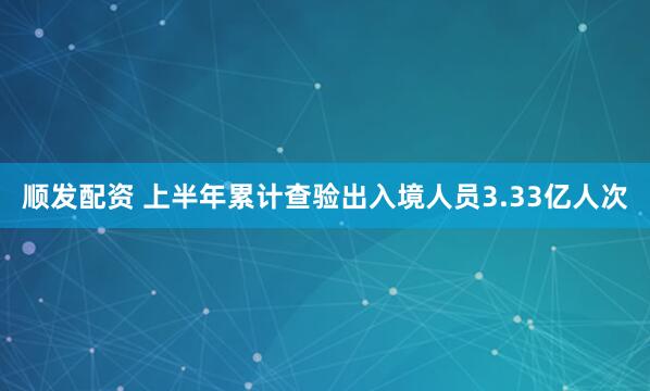 顺发配资 上半年累计查验出入境人员3.33亿人次