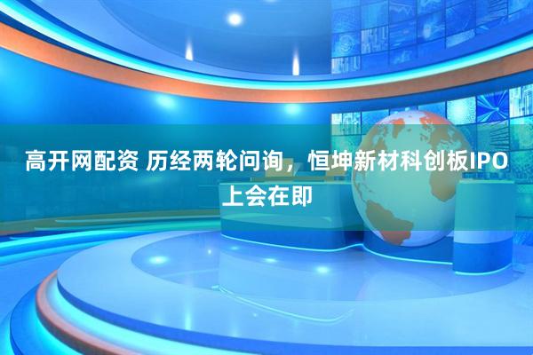 高开网配资 历经两轮问询，恒坤新材科创板IPO上会在即