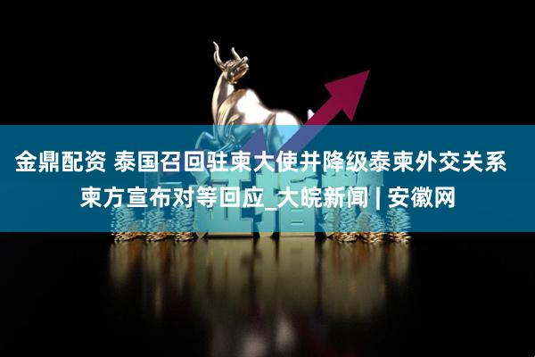 金鼎配资 泰国召回驻柬大使并降级泰柬外交关系  柬方宣布对等回应_大皖新闻 | 安徽网