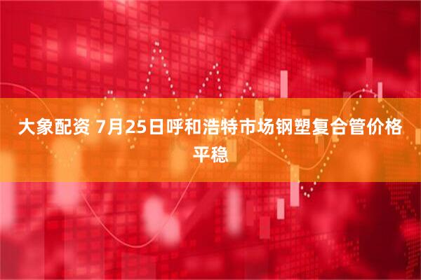 大象配资 7月25日呼和浩特市场钢塑复合管价格平稳
