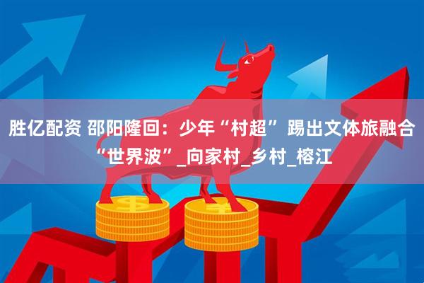 胜亿配资 邵阳隆回：少年“村超” 踢出文体旅融合“世界波”_向家村_乡村_榕江