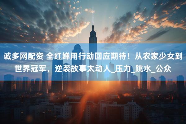 诚多网配资 全红婵用行动回应期待！从农家少女到世界冠军，逆袭故事太动人_压力_跳水_公众