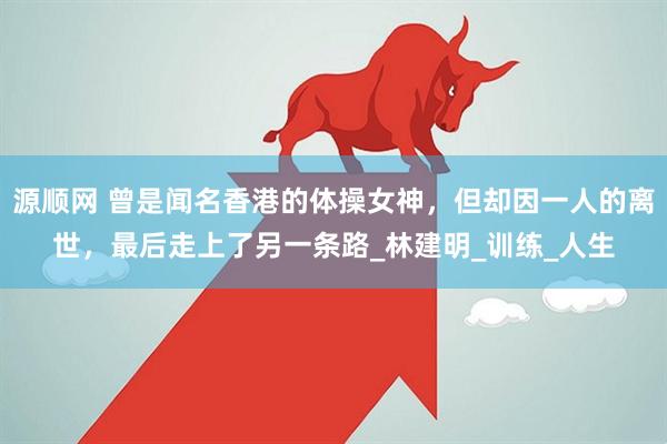 源顺网 曾是闻名香港的体操女神，但却因一人的离世，最后走上了另一条路_林建明_训练_人生