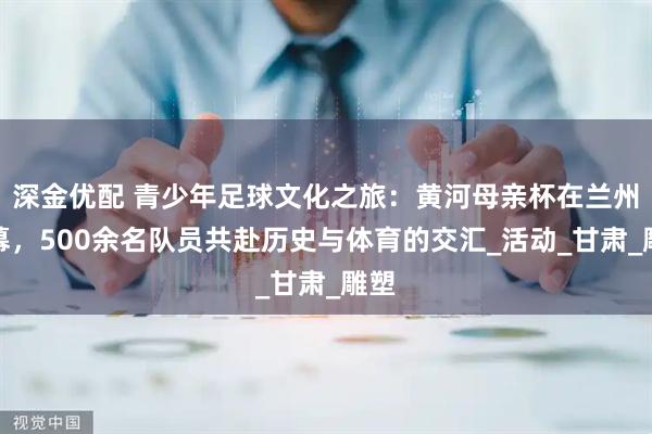 深金优配 青少年足球文化之旅：黄河母亲杯在兰州启幕，500余名队员共赴历史与体育的交汇_活动_甘肃_雕塑