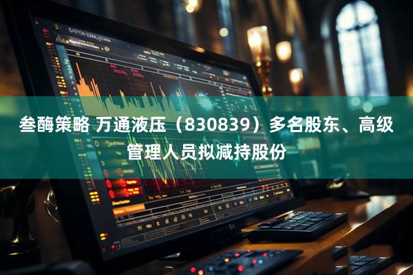 叁酶策略 万通液压（830839）多名股东、高级管理人员拟减持股份