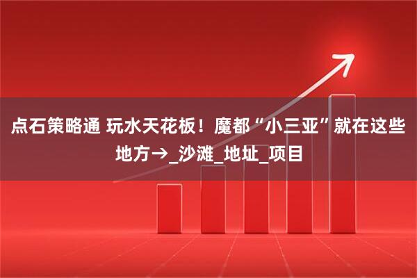 点石策略通 玩水天花板！魔都“小三亚”就在这些地方→_沙滩_地址_项目
