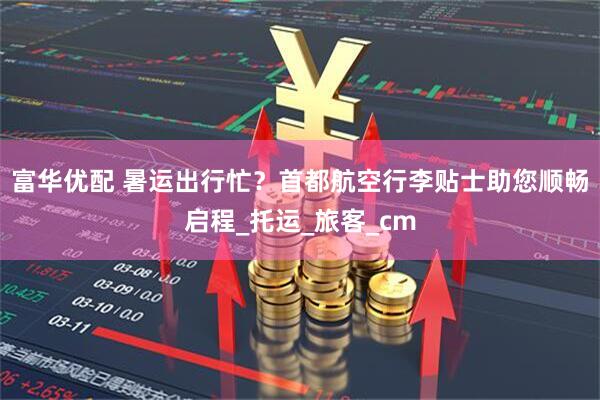 富华优配 暑运出行忙？首都航空行李贴士助您顺畅启程_托运_旅客_cm