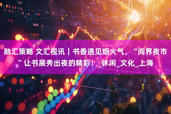 融汇策略 文汇视讯｜书香遇见烟火气，“阅界夜市”让书展秀出夜的精彩！_休闲_文化_上海