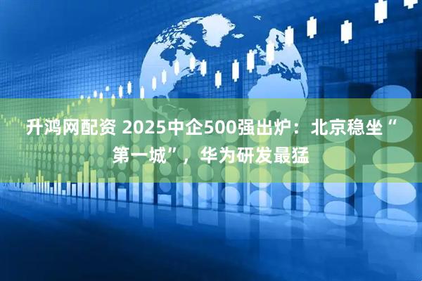 升鸿网配资 2025中企500强出炉：北京稳坐“第一城”，华为研发最猛