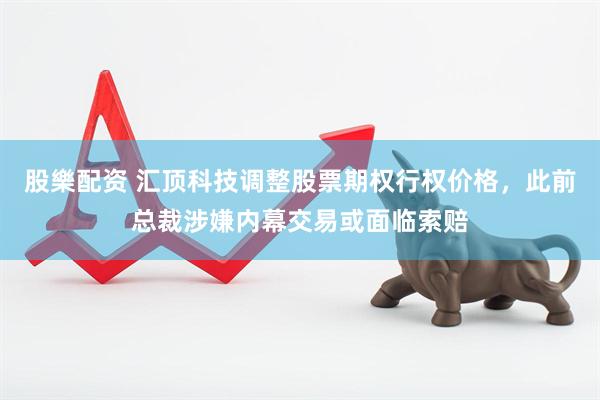 股樂配资 汇顶科技调整股票期权行权价格，此前总裁涉嫌内幕交易或面临索赔