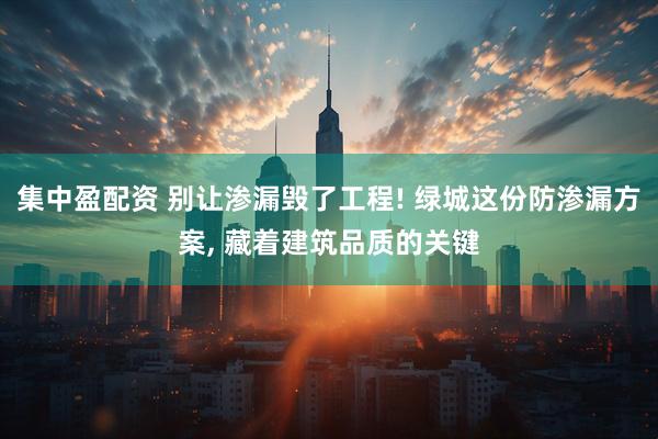 集中盈配资 别让渗漏毁了工程! 绿城这份防渗漏方案, 藏着建筑品质的关键
