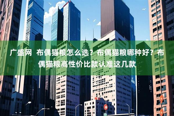 广盛网 布偶猫粮怎么选?布偶猫粮哪种好?布偶猫粮高性价比款认准这几款