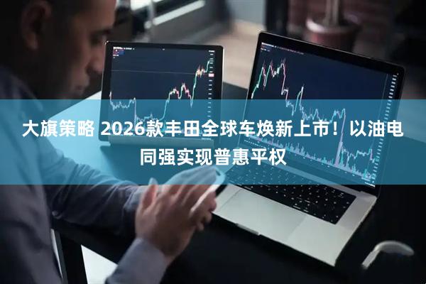 大旗策略 2026款丰田全球车焕新上市!以油电同强实现普惠平权
