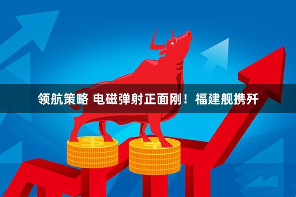 领航策略 电磁弹射正面刚！福建舰携歼