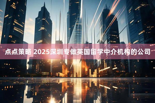 点点策略 2025深圳专做英国留学中介机构的公司