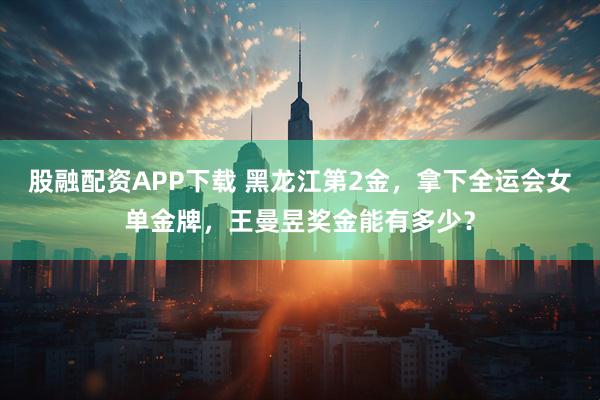 股融配资APP下载 黑龙江第2金,拿下全运会女单金牌,王曼昱奖金能有多少?