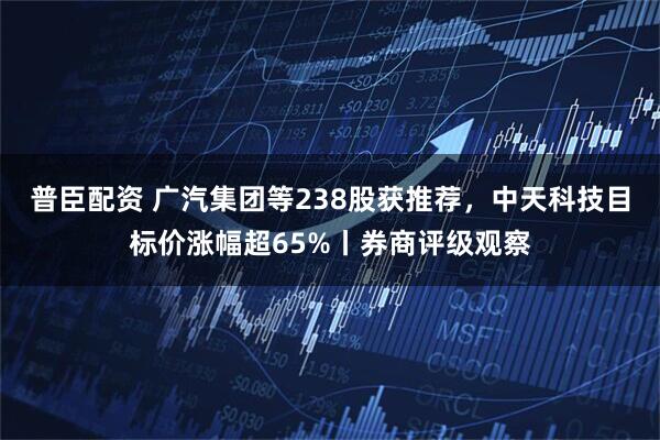 普臣配资 广汽集团等238股获推荐，中天科技目标价涨幅超65%丨券商评级观察