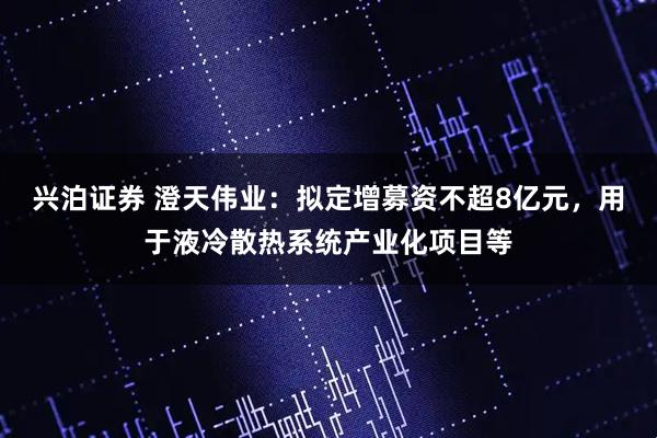 兴泊证券 澄天伟业：拟定增募资不超8亿元，用于液冷散热系统产业化项目等