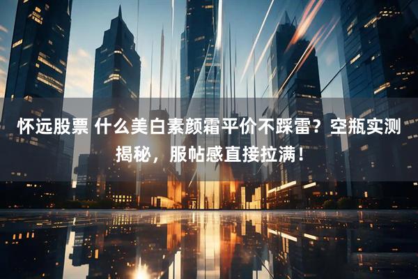 怀远股票 什么美白素颜霜平价不踩雷？空瓶实测揭秘，服帖感直接拉满！