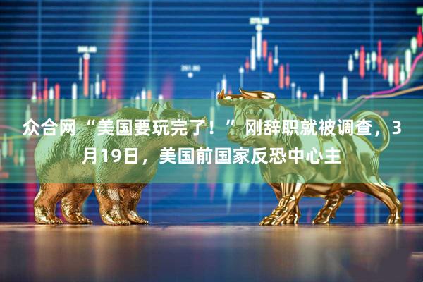 众合网 “美国要玩完了！” 刚辞职就被调查，3月19日，美国前国家反恐中心主